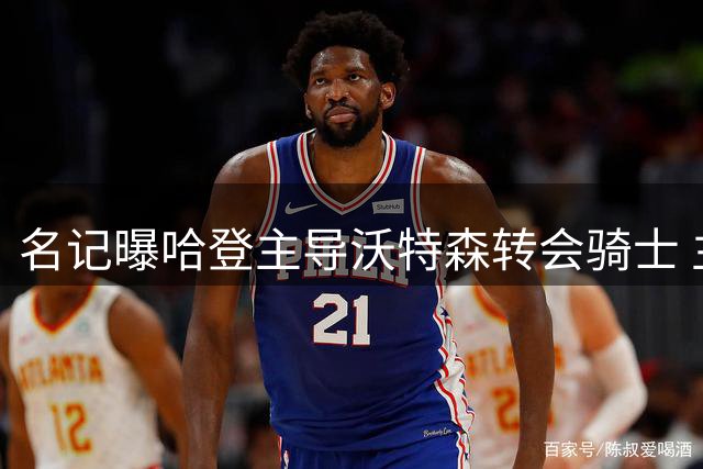 名记曝哈登主导沃特森转会骑士 主动让薪促成签约