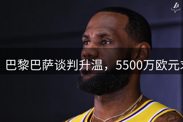 巴黎巴萨谈判升温，5500万欧元求购费兰