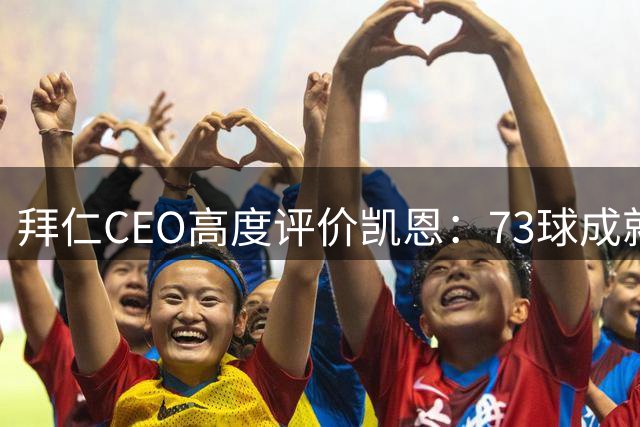 拜仁CEO高度评价凯恩：73球成就仅次于梅西