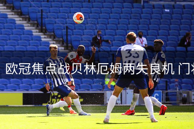 欧冠焦点战贝林厄姆两失良机 门将上演神奇扑救