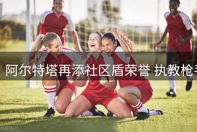 阿尔特塔再添社区盾荣誉 执教枪手期间四度捧杯