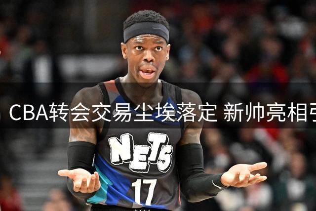 CBA转会交易尘埃落定 新帅亮相引关注